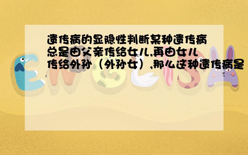 遗传病的显隐性判断某种遗传病总是由父亲传给女儿,再由女儿传给外孙（外孙女）,那么这种遗传病是（ ）A、X染色体上隐性遗传病 B、X染色体上显性遗传病请详细说明该病是显性或隐性的