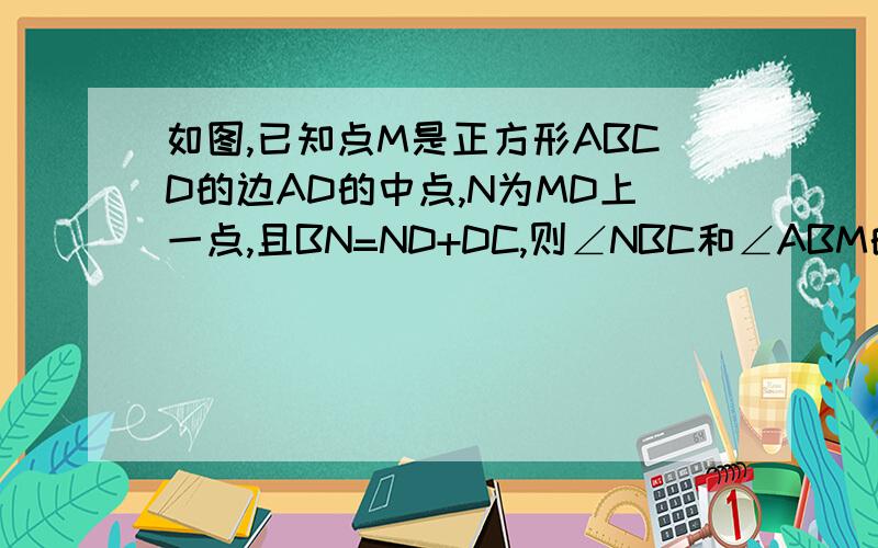 如图,已知点M是正方形ABCD的边AD的中点,N为MD上一点,且BN=ND+DC,则∠NBC和∠ABM的度数之比是