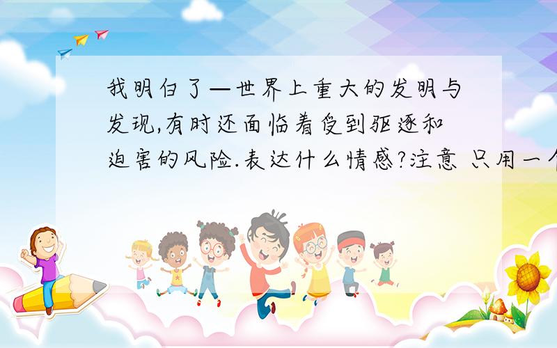 我明白了—世界上重大的发明与发现,有时还面临着受到驱逐和迫害的风险.表达什么情感?注意 只用一个词一个我服了你们+_+