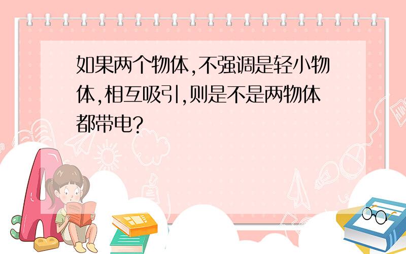 如果两个物体,不强调是轻小物体,相互吸引,则是不是两物体都带电?