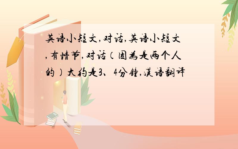 英语小短文,对话,英语小短文,有情节,对话（因为是两个人的）大约是3、4分钟,汉语翻译