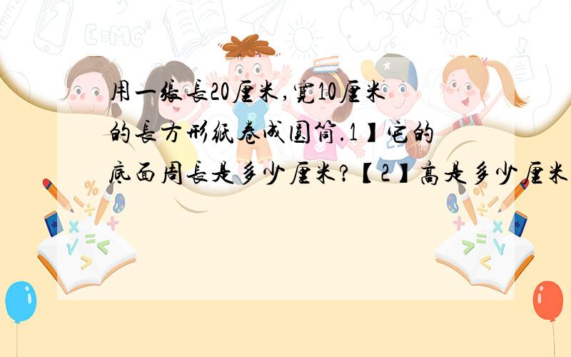 用一张长20厘米,宽10厘米的长方形纸卷成圆筒.1】它的底面周长是多少厘米?【2】高是多少厘米?