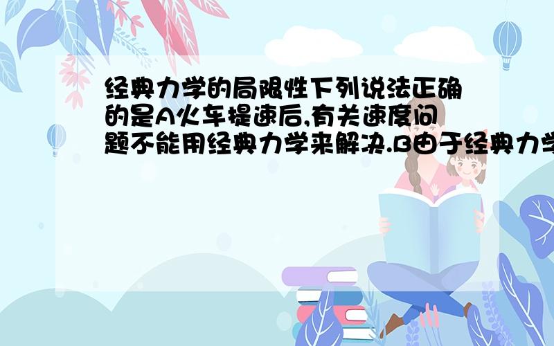 经典力学的局限性下列说法正确的是A火车提速后,有关速度问题不能用经典力学来解决.B由于经典力学有局限性,所以一般力学问题都用相对论力学来解决.C经典力学适用于宏观低速运动的物体