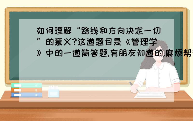 如何理解“路线和方向决定一切”的意义?这道题目是《管理学》中的一道简答题,有朋友知道的,麻烦帮我一下,谢谢了.