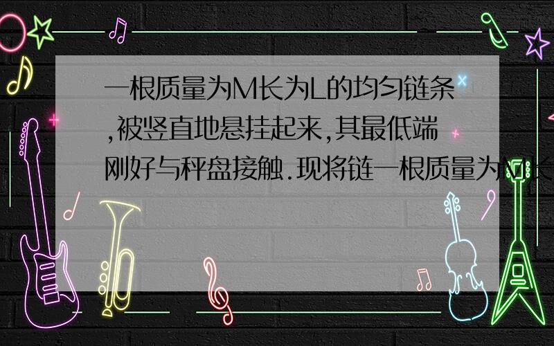 一根质量为M长为L的均匀链条,被竖直地悬挂起来,其最低端刚好与秤盘接触.现将链一根质量为M长为L的均匀链条，被竖直地悬挂起来，其最低端刚好与秤盘接触。现将链条释放并让它落到徕盘