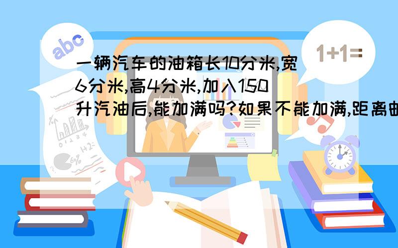 一辆汽车的油箱长10分米,宽6分米,高4分米,加入150升汽油后,能加满吗?如果不能加满,距离邮箱顶部还有多少分米?