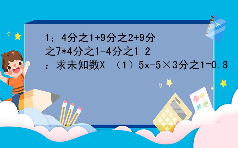 1：4分之1+9分之2+9分之7*4分之1-4分之1 2：求未知数X （1）5x-5×3分之1=0.8 （2）4：6分之7=x：4分之21我急用,明天交作业,我很懒呢.