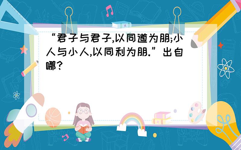 “君子与君子,以同道为朋;小人与小人,以同利为朋.”出自哪?