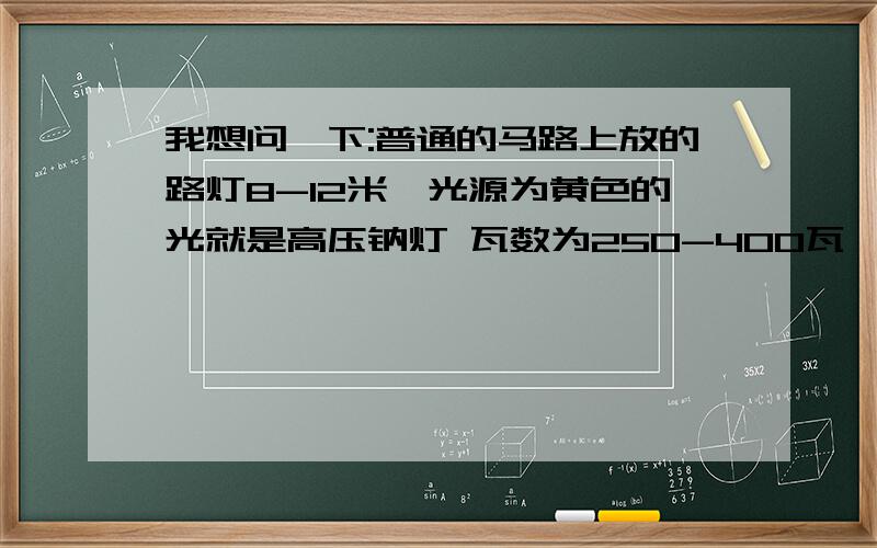 我想问一下:普通的马路上放的路灯8-12米,光源为黄色的光就是高压钠灯 瓦数为250-400瓦,