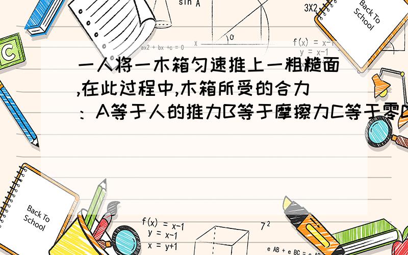 一人将一木箱匀速推上一粗糙面,在此过程中,木箱所受的合力：A等于人的推力B等于摩擦力C等于零D等于下滑力