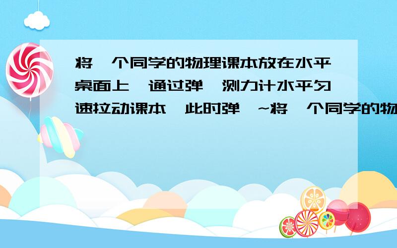 将一个同学的物理课本放在水平桌面上,通过弹簧测力计水平匀速拉动课本,此时弹簧~将一个同学的物理课本放在水平桌面上,通过弹簧测力计水平匀速拉动课本,此时弹簧测力计的示数是2N,课