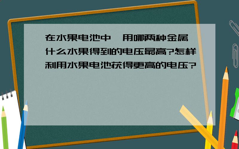 在水果电池中,用哪两种金属,什么水果得到的电压最高?怎样利用水果电池获得更高的电压?