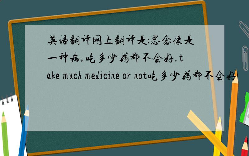 英语翻译网上翻译是：思念像是一种病,吃多少药都不会好.take much medicine or not吃多少药都不会好　　　我无法理解后面这句话为什么翻译成这种呢?