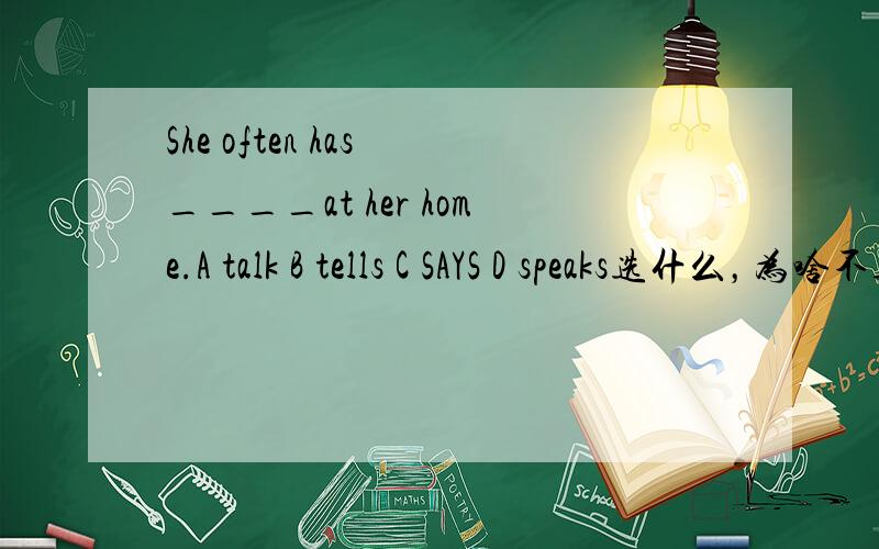 She often has ____at her home.A talk B tells C SAYS D speaks选什么，为啥不选其他，选这个