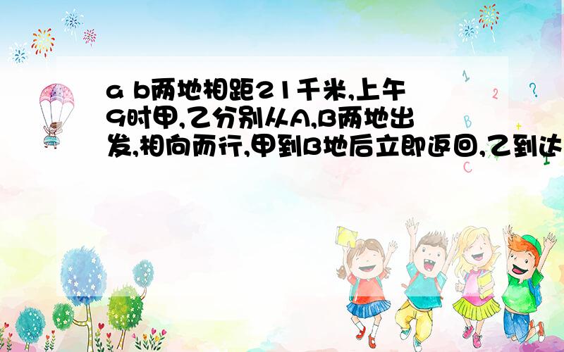 a b两地相距21千米,上午9时甲,乙分别从A,B两地出发,相向而行,甲到B地后立即返回,乙到达A点后立即返回中午12点他们相遇.此时甲比乙多走了9千米.甲每小时走（）千米?