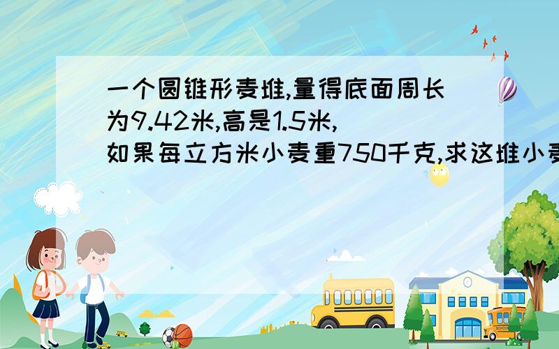 一个圆锥形麦堆,量得底面周长为9.42米,高是1.5米,如果每立方米小麦重750千克,求这堆小麦的质量