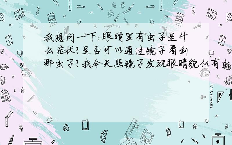 我想问一下：眼睛里有虫子是什么症状?是否可以通过镜子看到那虫子?我今天照镜子发现眼睛貌似有虫子!大侠们,我最想知道的是症状,本人没接触过宠物啥的!就上次吃过一次螺丝肉!