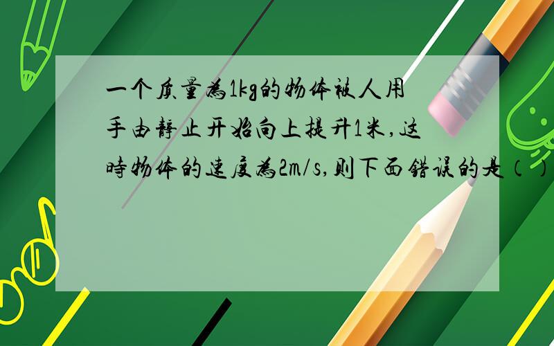 一个质量为1kg的物体被人用手由静止开始向上提升1米,这时物体的速度为2m/s,则下面错误的是（）A 手对物体做功12J B 合外力对物体做功12J C 合外力对物体做功2J