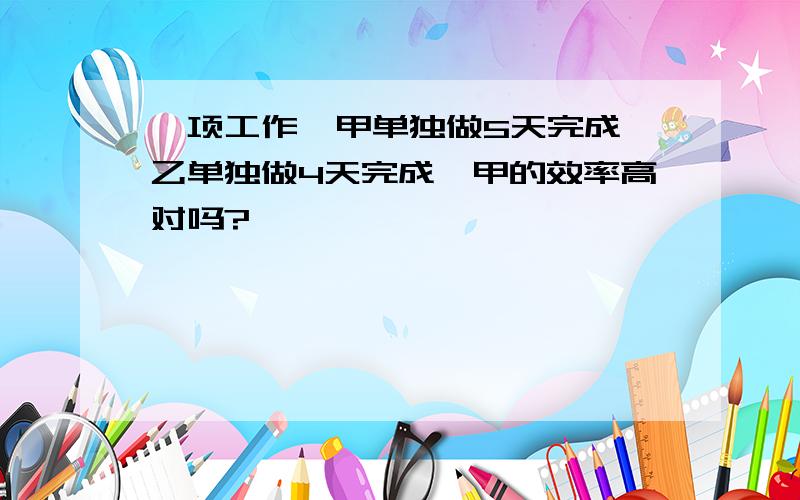 一项工作,甲单独做5天完成,乙单独做4天完成,甲的效率高对吗?