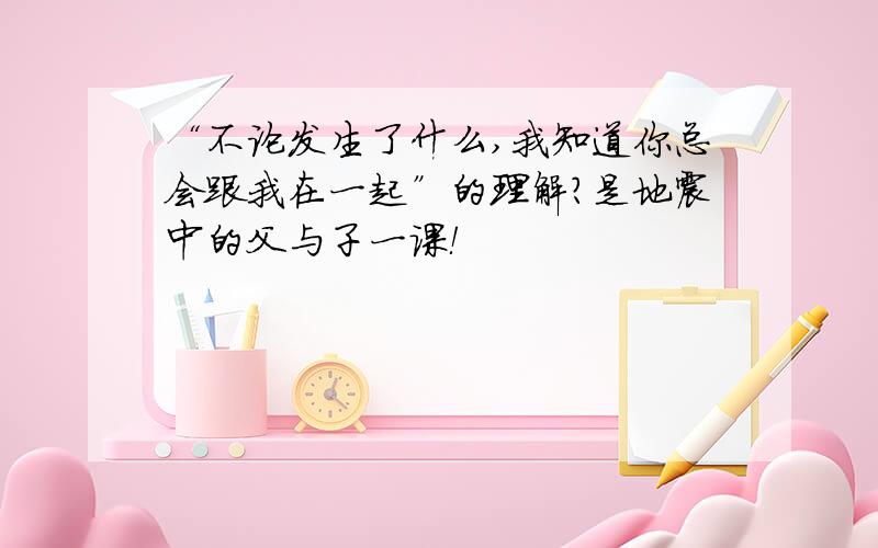 “不论发生了什么,我知道你总会跟我在一起”的理解?是地震中的父与子一课！