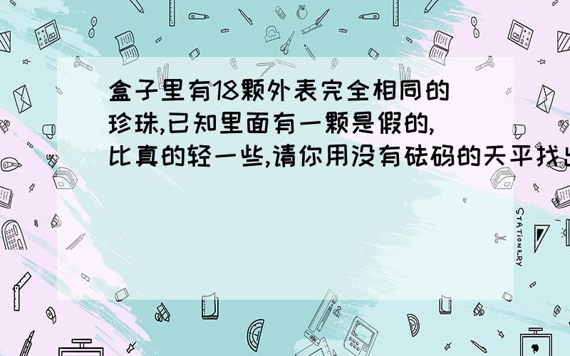 盒子里有18颗外表完全相同的珍珠,已知里面有一颗是假的,比真的轻一些,请你用没有砝码的天平找出假珍珠至少要称几次?下面是玲玲和丽丽设计的两种方案,但都不完整,请你将它补充完整.玲