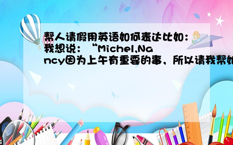 帮人请假用英语如何表达比如：我想说：“Michel,Nancy因为上午有重要的事，所以请我帮她向您请假。”该如何用英文表达呢？