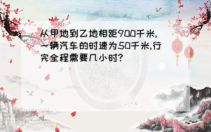 从甲地到乙地相距900千米,一辆汽车的时速为50千米,行完全程需要几小时?