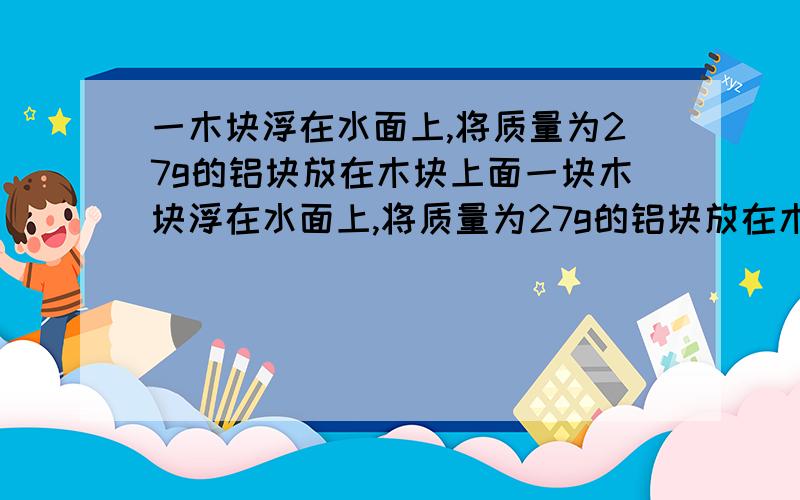 一木块浮在水面上,将质量为27g的铝块放在木块上面一块木块浮在水面上,将质量为27g的铝块放在木块上面,恰好使木块沉浸在水中,取下铝块,木块露出水面的体积为多少?