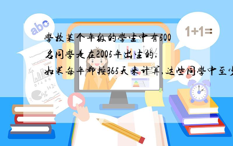 学校某个年级的学生中有500名同学是在2005年出生的,如果每年都按365天来计算,这些同学中至少有几人出生在同一天?全校2000名同学中至少有几人生日在同一天?亲们