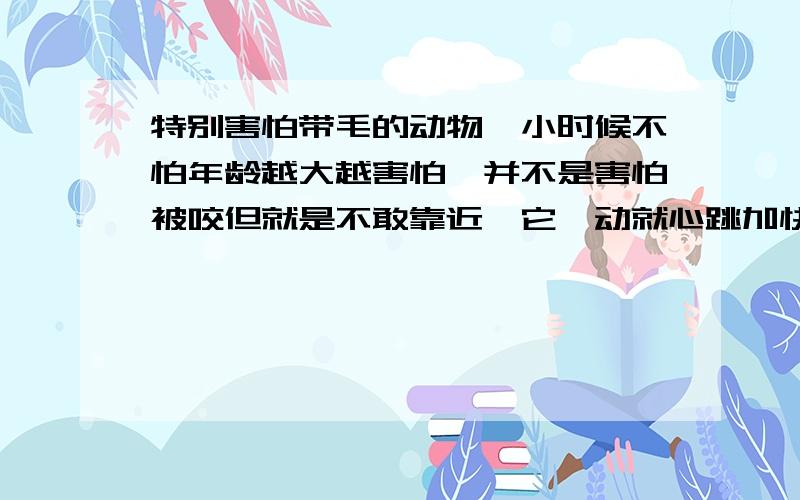 特别害怕带毛的动物,小时候不怕年龄越大越害怕,并不是害怕被咬但就是不敢靠近,它一动就心跳加快