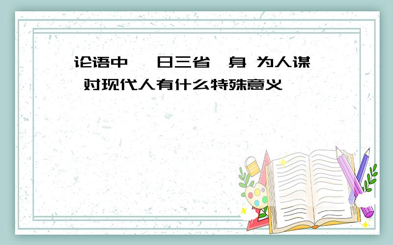 论语中 吾日三省吾身 为人谋 对现代人有什么特殊意义