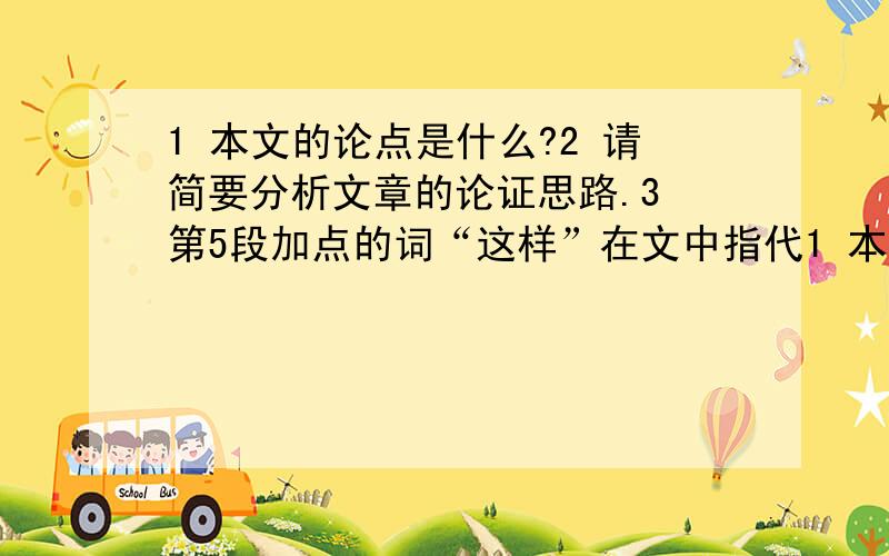 1 本文的论点是什么?2 请简要分析文章的论证思路.3 第5段加点的词“这样”在文中指代1 本文的论点是什么?   2 请简要分析文章的论证思路.  3 第5段加点的词“这样”在文中指代什么? 4 读了