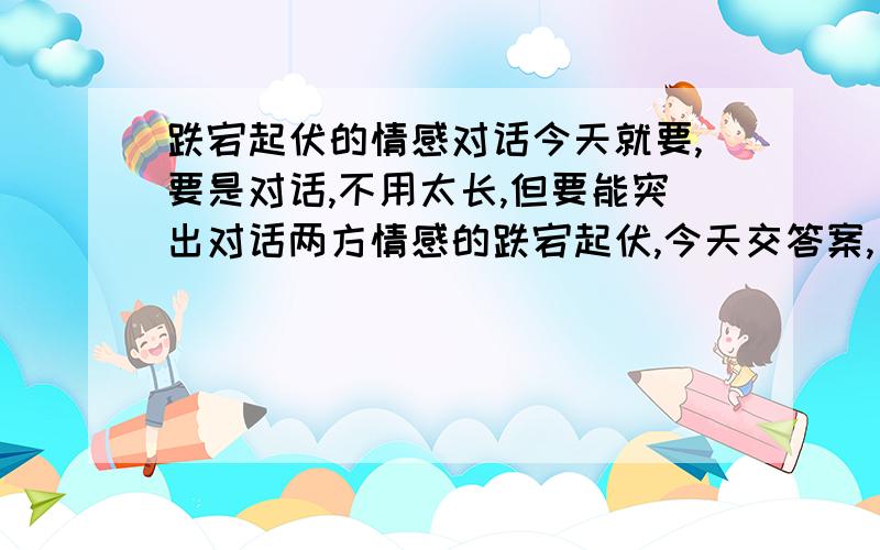 跌宕起伏的情感对话今天就要,要是对话,不用太长,但要能突出对话两方情感的跌宕起伏,今天交答案,