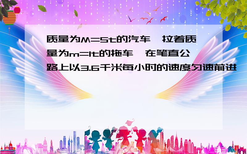 质量为M=5t的汽车,拉着质量为m=1t的拖车,在笔直公路上以3.6千米每小时的速度匀速前进,车受阻力为车重的质量为M=5t的汽车，拉着质量为m=1t的拖车，在笔直公路上以3.6千米每小时的速度匀速前