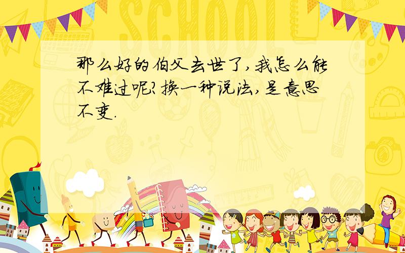 那么好的伯父去世了,我怎么能不难过呢?换一种说法,是意思不变.