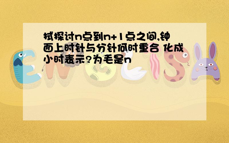 拭探讨n点到n+1点之间,钟面上时针与分针何时重合 化成小时表示?为毛是n