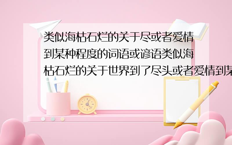 类似海枯石烂的关于尽或者爱情到某种程度的词语或谚语类似海枯石烂的关于世界到了尽头或者爱情到某种程度的词语或谚语.如：海枯石烂、地老天荒、地久天长、海誓山盟不要一次只说一