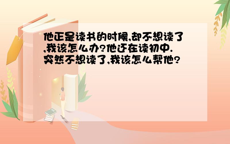 他正是读书的时候,却不想读了,我该怎么办?他还在读初中.突然不想读了,我该怎么帮他?