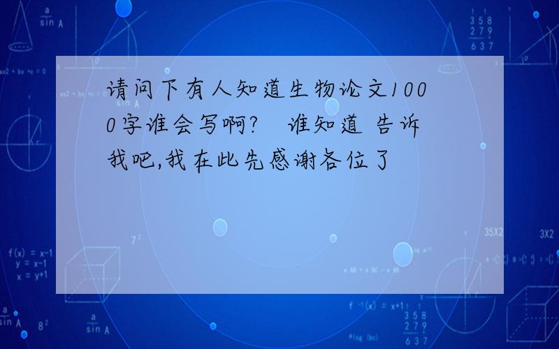 请问下有人知道生物论文1000字谁会写啊?　谁知道 告诉我吧,我在此先感谢各位了