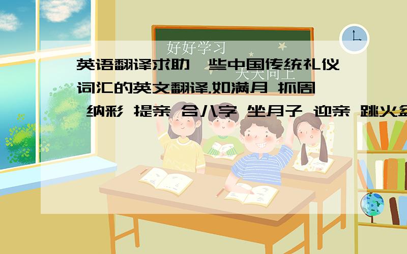 英语翻译求助一些中国传统礼仪词汇的英文翻译.如满月 抓周 纳彩 提亲 合八字 坐月子 迎亲 跳火盆 殡葬之类词汇的英文翻译.当然是越详细越好.