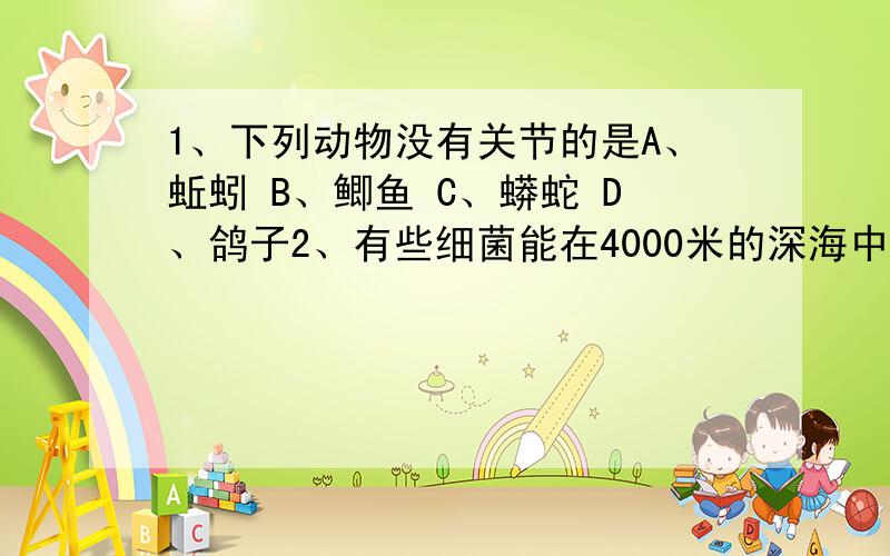 1、下列动物没有关节的是A、蚯蚓 B、鲫鱼 C、蟒蛇 D、鸽子2、有些细菌能在4000米的深海中生活,说明它们A、会游泳 B、分布广 C、不喜欢阳光 D、适应能力强3、有“中生代活化石”之称的爬行