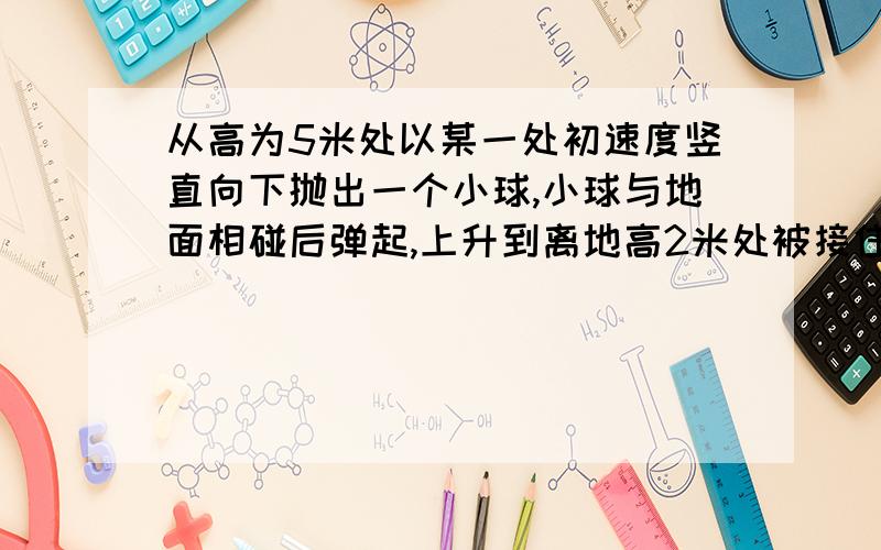 从高为5米处以某一处初速度竖直向下抛出一个小球,小球与地面相碰后弹起,上升到离地高2米处被接住则小球从被抛出到被接住这段过程：A、小球的位移为3米,方向竖直向下,路程为7米； B、