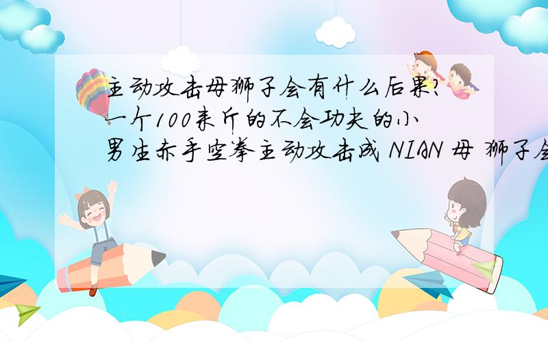 主动攻击母狮子会有什么后果?一个100来斤的不会功夫的小男生赤手空拳主动攻击成 NIAN 母 狮子会有什么后果?最直接的后果是什么?会 遭 到 公 狮子的 报复 还是会 遭 到 起诉 还是 会 遭 到