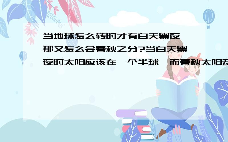 当地球怎么转时才有白天黑夜,那又怎么会春秋之分?当白天黑夜时太阳应该在一个半球,而春秋太阳却在两个半球.