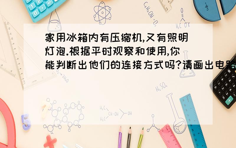 家用冰箱内有压缩机,又有照明灯泡.根据平时观察和使用,你能判断出他们的连接方式吗?请画出电路图.