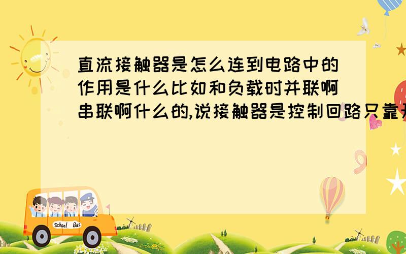 直流接触器是怎么连到电路中的作用是什么比如和负载时并联啊串联啊什么的,说接触器是控制回路只靠开关不行吗,不也是开关闭合接触器通路开关断开接触器断开,用不用有什么作用啊?麻烦