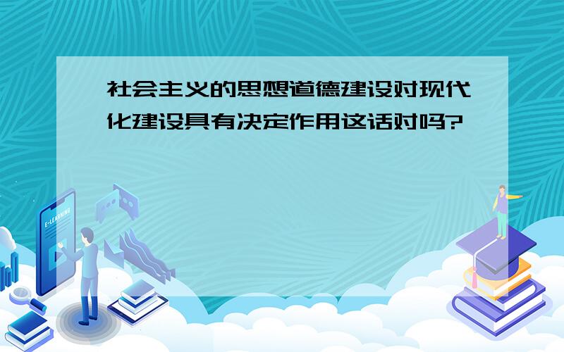 社会主义的思想道德建设对现代化建设具有决定作用这话对吗?