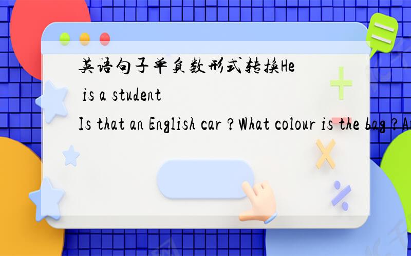 英语句子单负数形式转换He  is a student Is that an English car ?What colour is the bag ?Are these any apple in the bag ?Tose aren't my books.