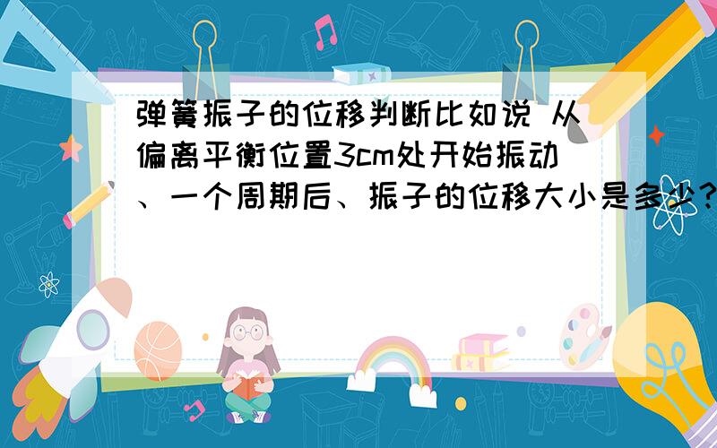 弹簧振子的位移判断比如说 从偏离平衡位置3cm处开始振动、一个周期后、振子的位移大小是多少?是0还是3?