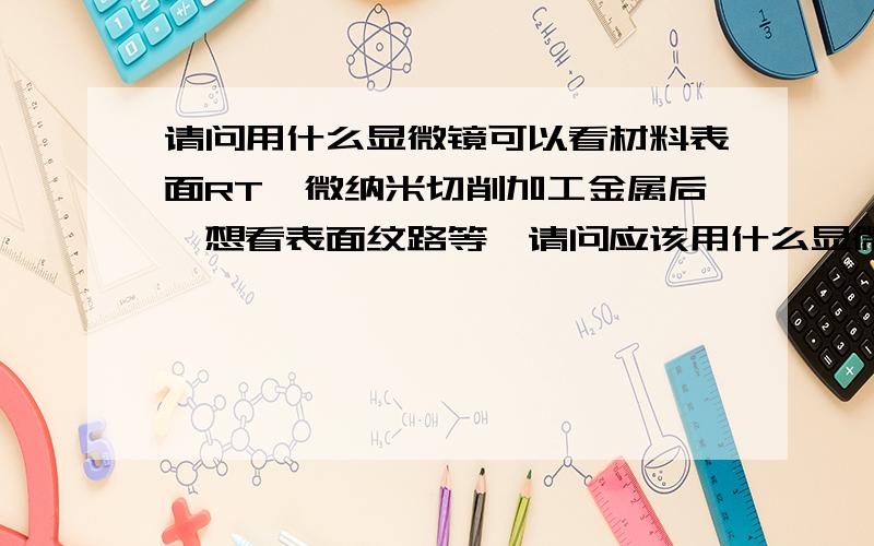 请问用什么显微镜可以看材料表面RT,微纳米切削加工金属后,想看表面纹路等,请问应该用什么显微镜好呢?我这边做微纳米加工,比如说切了1个微米宽的槽,想用显微镜看到,请问应该用什么